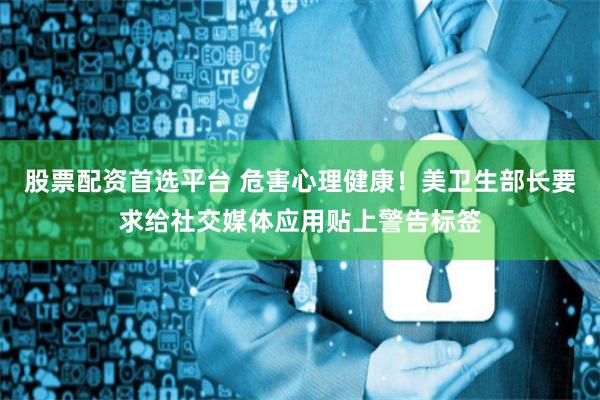 股票配资首选平台 危害心理健康！美卫生部长要求给社交媒体应用贴上警告标签