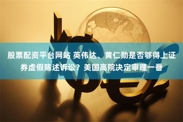股票配资平台网站 英伟达、黄仁勋是否够得上证券虚假陈述诉讼？美国高院决定审理一番