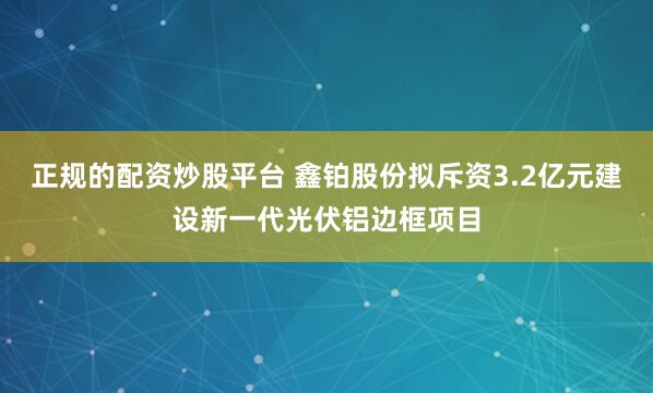 正规的配资炒股平台 鑫铂股份拟斥资3.2亿元建设新一代光伏铝边框项目
