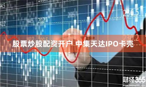股票炒股配资开户 中集天达IPO卡壳