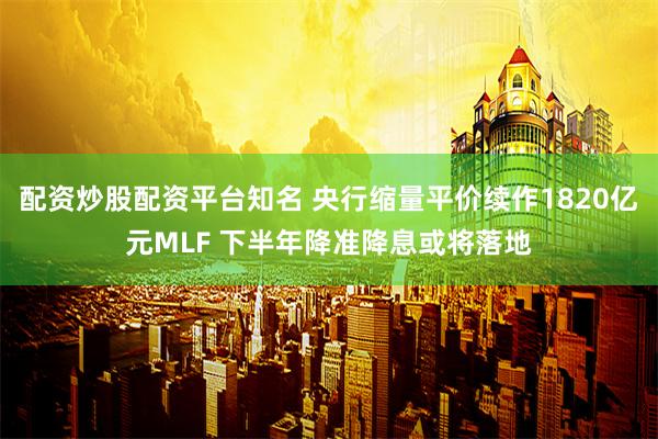 配资炒股配资平台知名 央行缩量平价续作1820亿元MLF 下半年降准降息或将落地