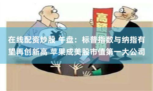 在线配资炒股 午盘：标普指数与纳指有望再创新高 苹果成美股市值第一大公司