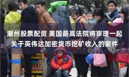 潮州股票配资 美国最高法院将审理一起关于英伟达加密货币挖矿收入的案件