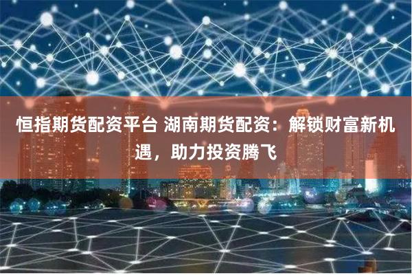 恒指期货配资平台 湖南期货配资：解锁财富新机遇，助力投资腾飞