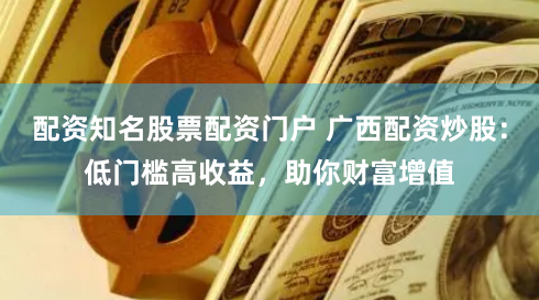 配资知名股票配资门户 广西配资炒股:低门槛高收益,助你财富增值
