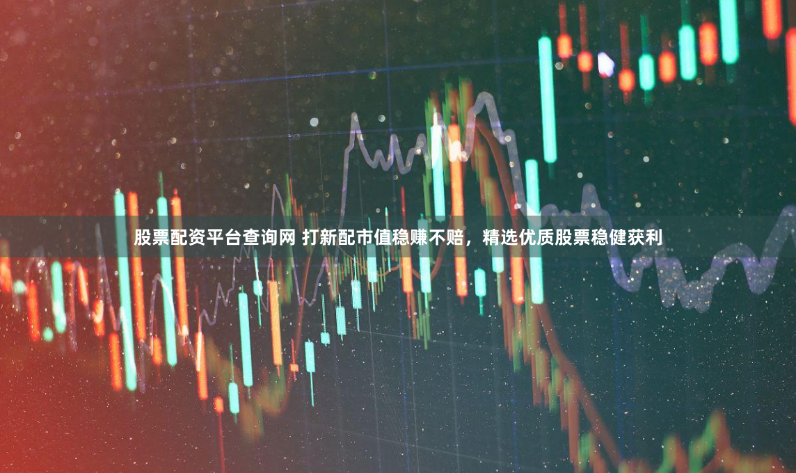股票配资平台查询网 打新配市值稳赚不赔，精选优质股票稳健获利