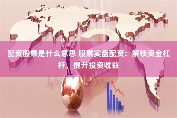 配资股票是什么意思 股票实盘配资：解锁资金杠杆，提升投资收益
