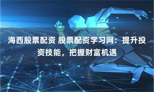 海西股票配资 股票配资学习网:提升投资技能,把握财富机遇