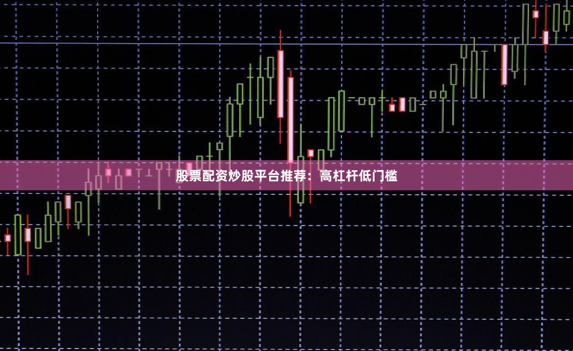 股票配资炒股平台推荐：高杠杆低门槛